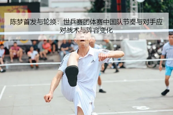 陈梦首发与轮换：世乒赛团体赛中国队节奏与对手应对战术与阵容变化