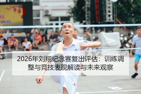 2026年刘翔纪念赛复出评估：训练调整与竞技表现解读与未来观察